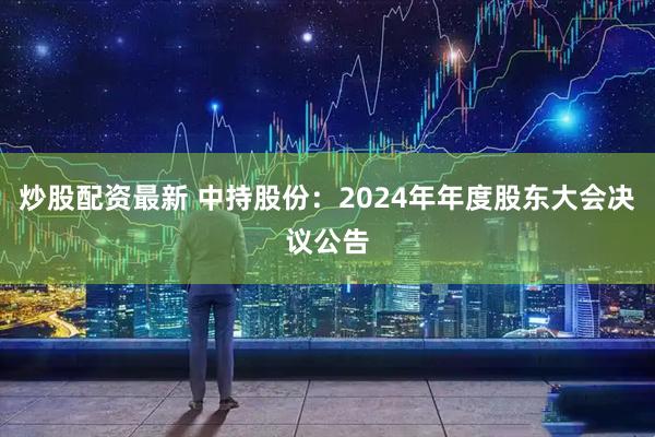 炒股配资最新 中持股份：2024年年度股东大会决议公告