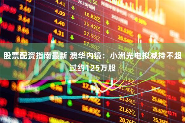 股票配资指南最新 澳华内镜：小洲光电拟减持不超过约125万股