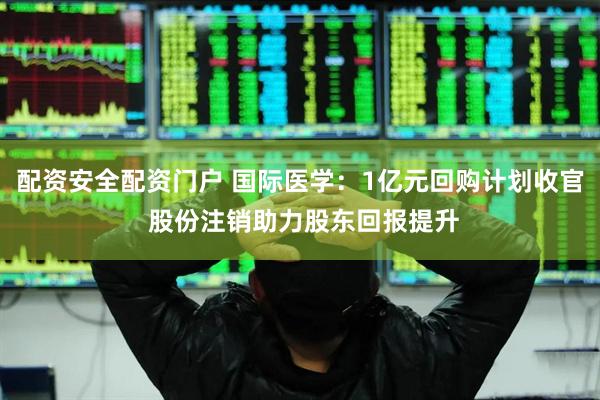 配资安全配资门户 国际医学：1亿元回购计划收官 股份注销助力股东回报提升