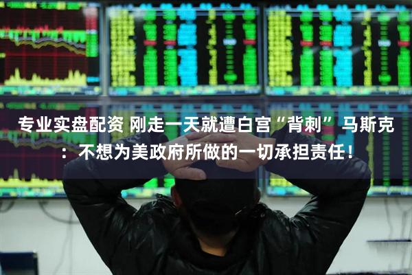 专业实盘配资 刚走一天就遭白宫“背刺” 马斯克：不想为美政府所做的一切承担责任！