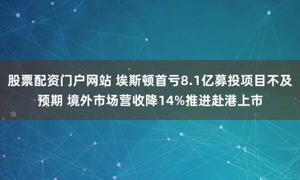 股票配资门户网站 埃斯顿首亏8.1亿募投项目不及预期 境外市场营收降14%推进赴港上市