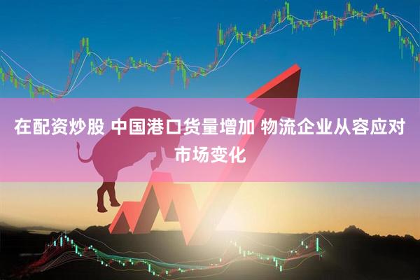 在配资炒股 中国港口货量增加 物流企业从容应对市场变化