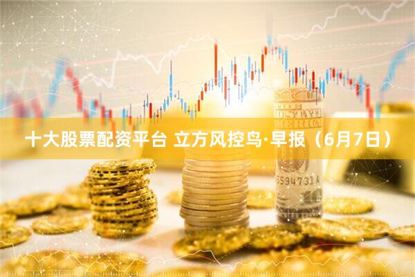 十大股票配资平台 立方风控鸟·早报（6月7日）