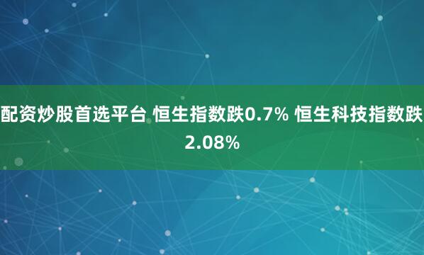 配资炒股首选平台 恒生指数跌0.7% 恒生科技指数跌2.08%