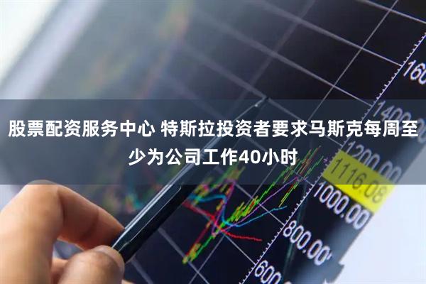 股票配资服务中心 特斯拉投资者要求马斯克每周至少为公司工作40小时