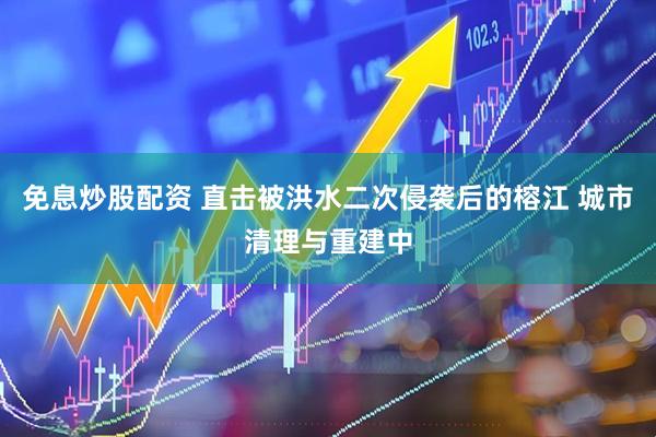 免息炒股配资 直击被洪水二次侵袭后的榕江 城市清理与重建中
