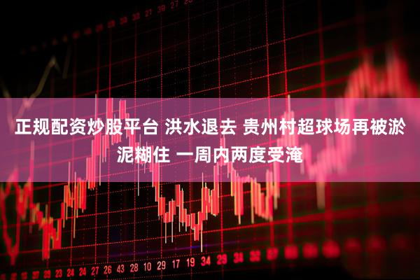正规配资炒股平台 洪水退去 贵州村超球场再被淤泥糊住 一周内两度受淹