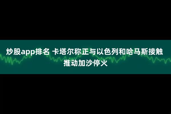 炒股app排名 卡塔尔称正与以色列和哈马斯接触 推动加沙停火
