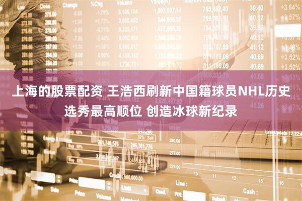 上海的股票配资 王浩西刷新中国籍球员NHL历史选秀最高顺位 创造冰球新纪录