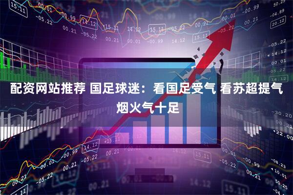 配资网站推荐 国足球迷：看国足受气 看苏超提气 烟火气十足