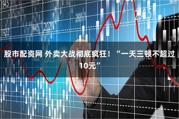 股市配资网 外卖大战彻底疯狂！“一天三顿不超过10元”