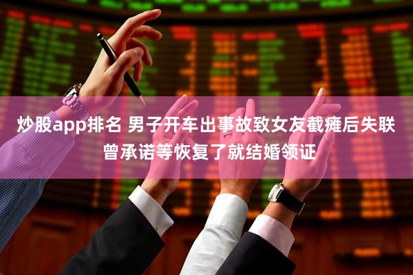 炒股app排名 男子开车出事故致女友截瘫后失联 曾承诺等恢复了就结婚领证
