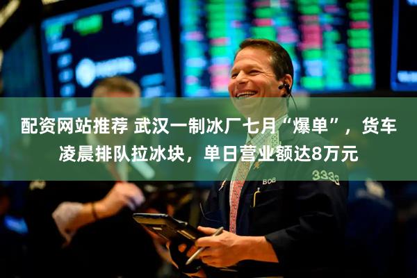 配资网站推荐 武汉一制冰厂七月“爆单”，货车凌晨排队拉冰块，单日营业额达8万元