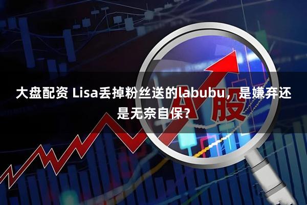 大盘配资 Lisa丢掉粉丝送的labubu，是嫌弃还是无奈自保？