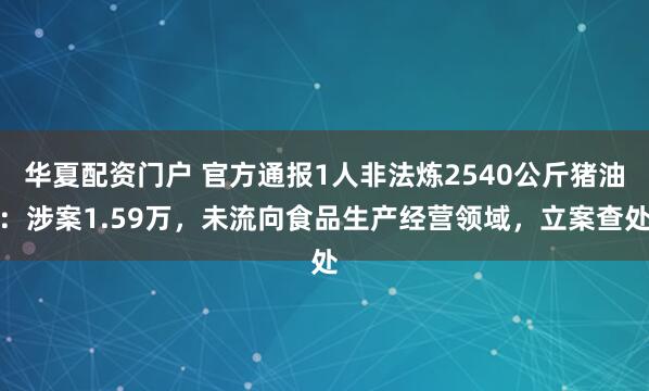 华夏配资门户 官方通报1人非法炼2540公斤猪油：涉案1.59万，未流向食品生产经营领域，立案查处