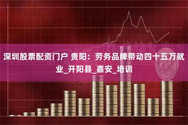 深圳股票配资门户 贵阳：劳务品牌带动四十五万就业_开阳县_嘉安_培训