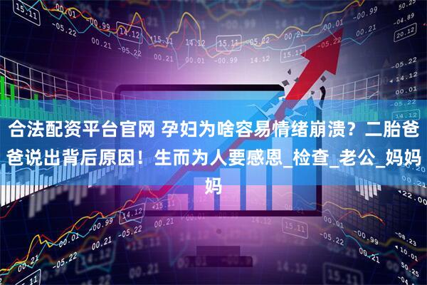 合法配资平台官网 孕妇为啥容易情绪崩溃？二胎爸爸说出背后原因！生而为人要感恩_检查_老公_妈妈