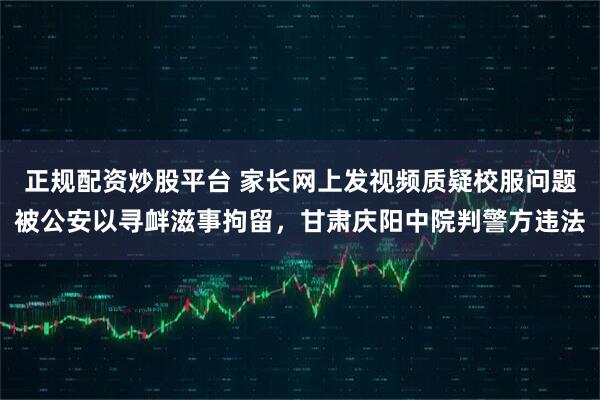 正规配资炒股平台 家长网上发视频质疑校服问题被公安以寻衅滋事拘留，甘肃庆阳中院判警方违法