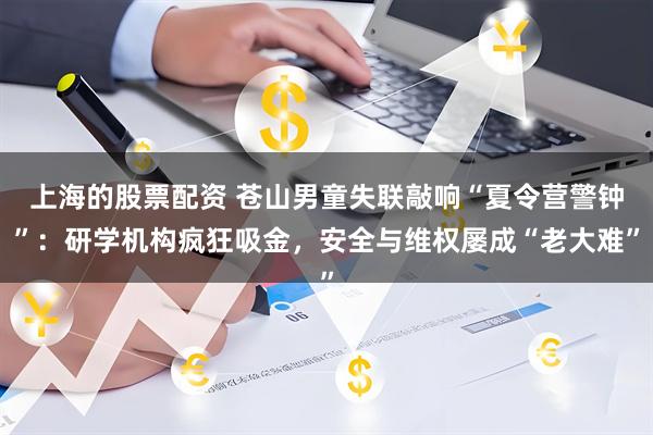 上海的股票配资 苍山男童失联敲响“夏令营警钟”：研学机构疯狂吸金，安全与维权屡成“老大难”