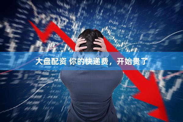大盘配资 你的快递费，开始贵了