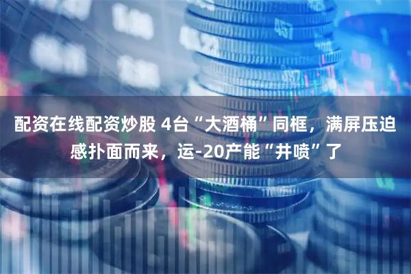 配资在线配资炒股 4台“大酒桶”同框，满屏压迫感扑面而来，运-20产能“井喷”了