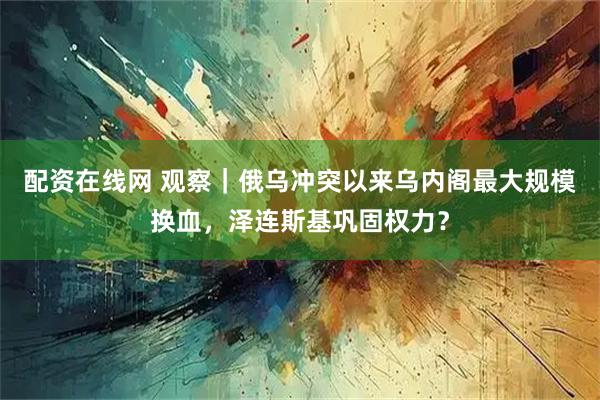 配资在线网 观察｜俄乌冲突以来乌内阁最大规模换血，泽连斯基巩固权力？